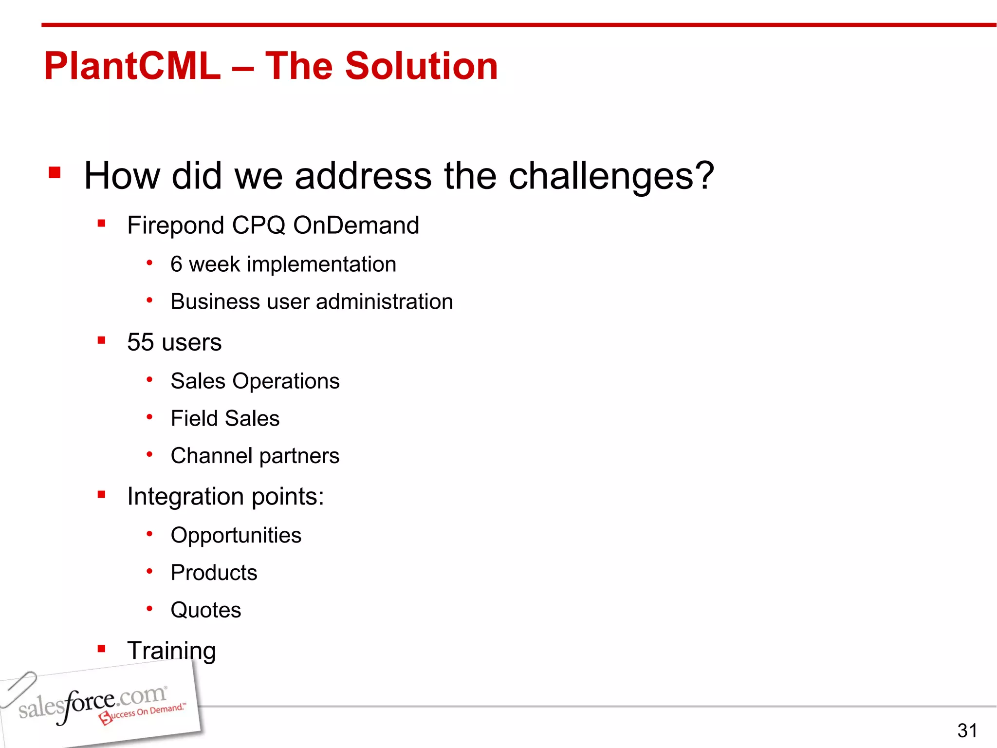 PlantCML – The Solution  How did we address the challenges? Firepond CPQ OnDemand 6 week implementation Business user administration 55 users Sales Operations Field Sales Channel partners Integration points: Opportunities Products Quotes Training 