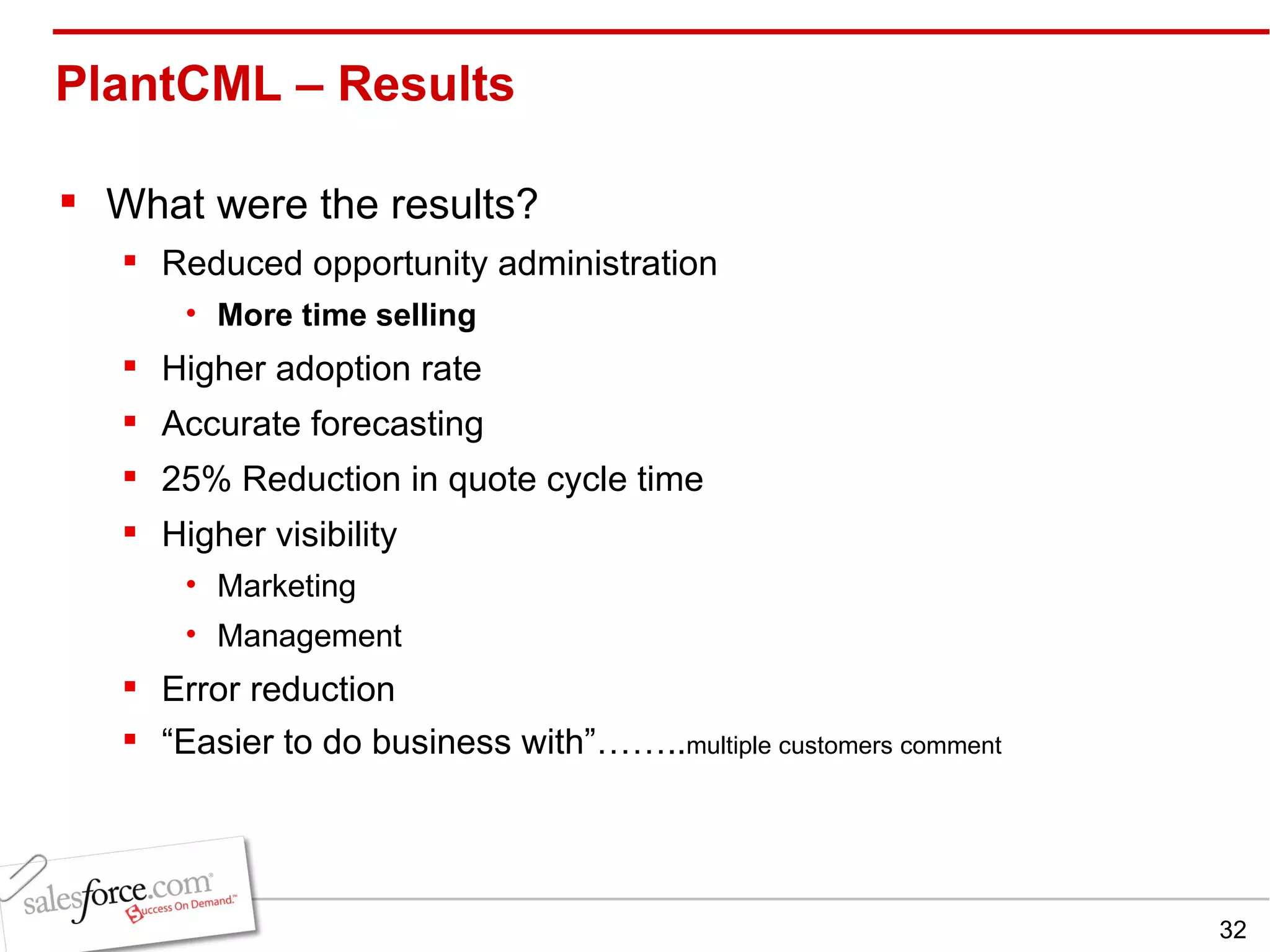 PlantCML – Results  What were the results? Reduced opportunity administration More time selling Higher adoption rate Accurate forecasting 25% Reduction in quote cycle time Higher visibility Marketing Management Error reduction “ Easier to do business with”…….. multiple customers comment 
