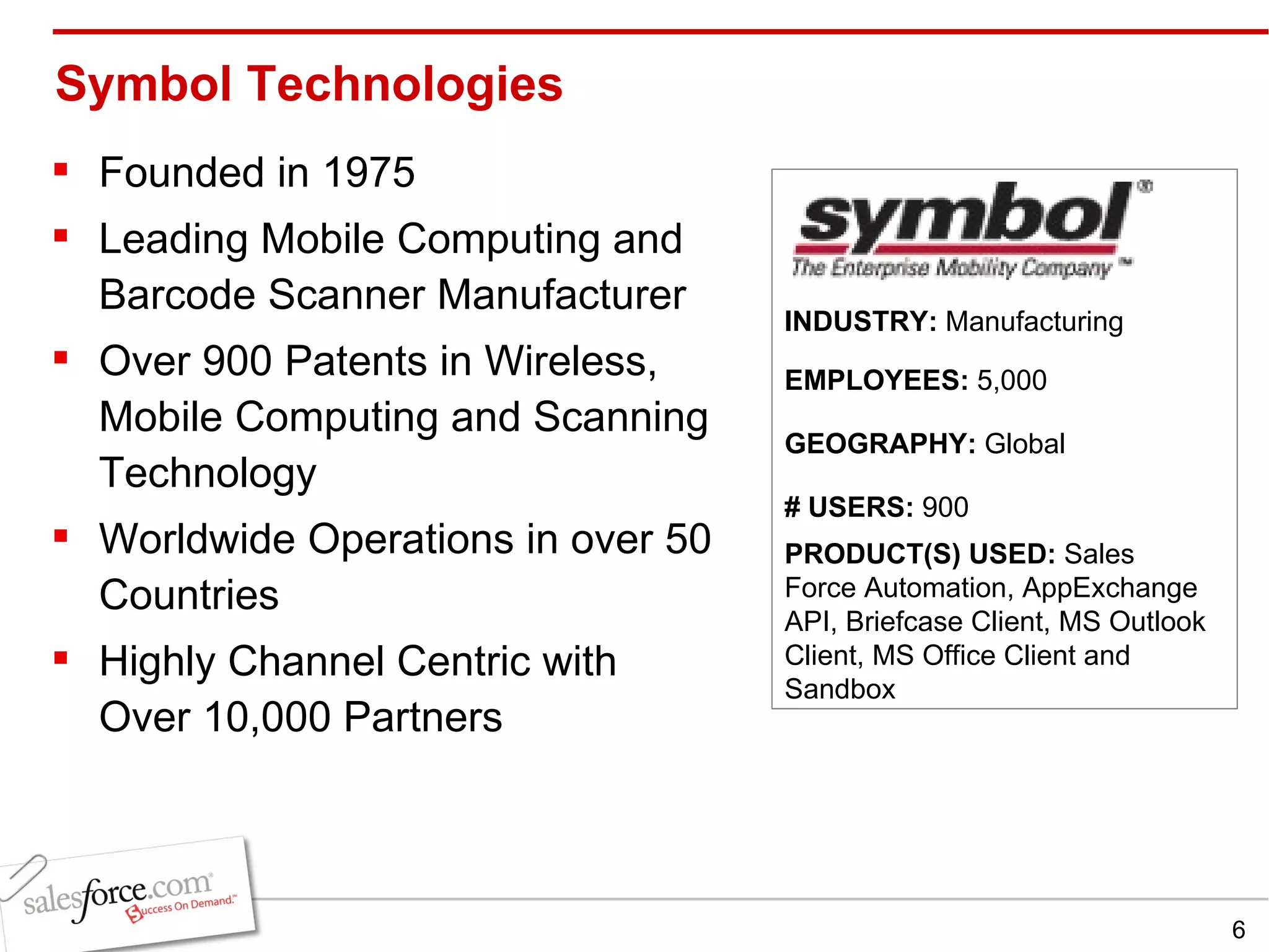 Symbol Technologies Founded in 1975 Leading Mobile Computing and Barcode Scanner Manufacturer Over 900 Patents in Wireless, Mobile Computing and Scanning Technology Worldwide Operations in over 50 Countries Highly Channel Centric with Over 10,000 Partners INDUSTRY:  Manufacturing EMPLOYEES:  5,000 GEOGRAPHY:  Global PRODUCT(S) USED:  Sales Force Automation, AppExchange API, Briefcase Client, MS Outlook Client, MS Office Client and Sandbox # USERS:  900 