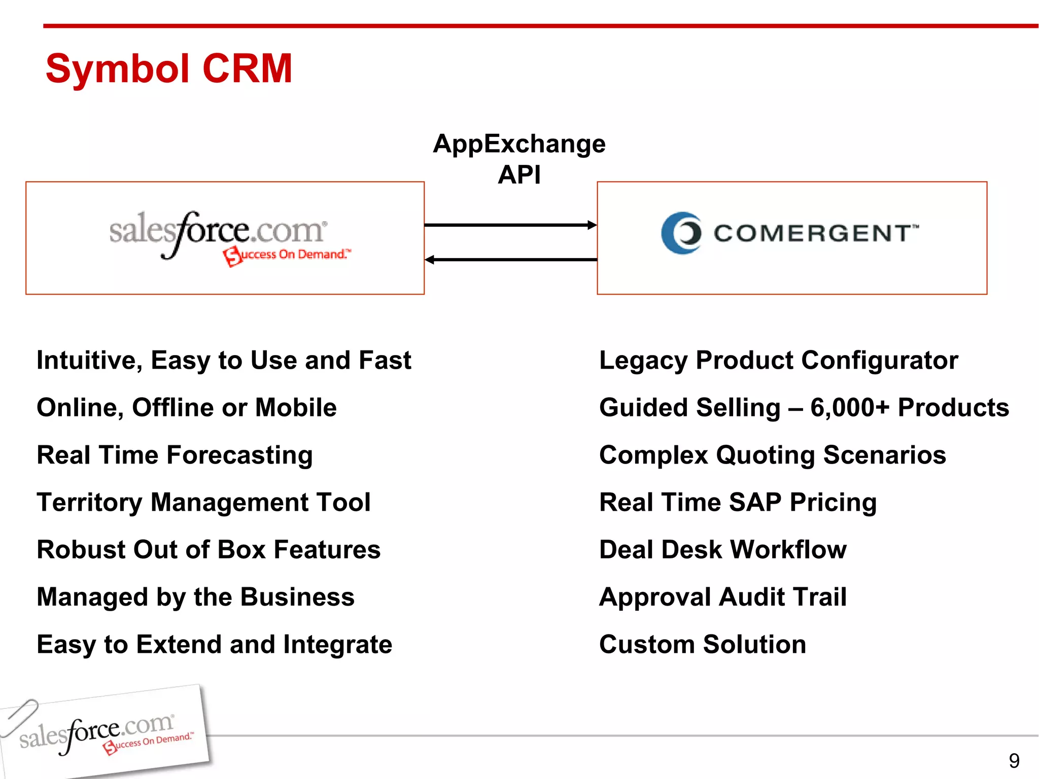 Symbol CRM  Intuitive, Easy to Use and Fast Online, Offline or Mobile Real Time Forecasting Territory Management Tool Robust Out of Box Features Managed by the Business Easy to Extend and Integrate Legacy Product Configurator Guided Selling – 6,000+ Products Complex Quoting Scenarios Real Time SAP Pricing Deal Desk Workflow Approval Audit Trail Custom Solution AppExchange API 