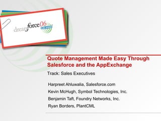 Quote Management Made Easy Through Salesforce and the AppExchange Harpreet Ahluwalia, Salesforce.com Kevin McHugh, Symbol Technologies, Inc. Benjamin Taft, Foundry Networks, Inc. Ryan Borders, PlantCML Track: Sales Executives 