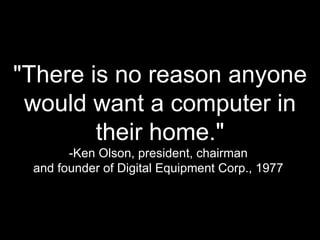 &quot;There is no reason anyone would want a computer in their home.&quot; -Ken Olson, president, chairman  and founder of Digital Equipment Corp., 1977  