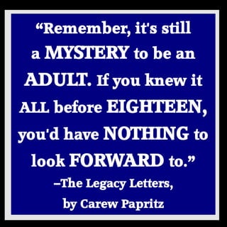 “Remember, it's still a MYSTERY to be an ADULT. If you knew it ALL before EIGHTEEN, you'd have NOTHING to look FORWARD to.” —The Legacy Letters, 
by Carew Papritz 