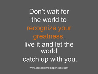Don‟t wait for
the world to
recognize your
greatness,
live it and let the
world
catch up with you.
www.thesocialmediaprincess.com
 