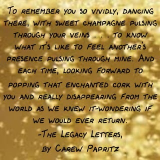 To remember you so vividly, dancing
there, with sweet champagne pulsing
through your veins . . . to know
what it's like to feel another's
presence pulsing through mine. And
each time, looking forward to
popping that enchanted cork with
you and really disappearing from the
world as we knew it—wondering if
we would ever return.
—The Legacy Letters,

by Carew Papritz

 