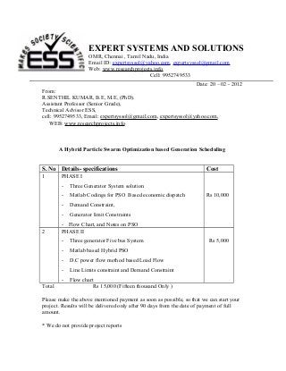 EXPERT SYSTEMS AND SOLUTIONS
OMR, Chennai , Tamil Nadu, India
Email ID: expertsyssol@yahoo.com, expertsyssol@gmail.com
Web: www.researchprojects.info
Cell: 9952749533
Date: 20 – 02 - 2012
From:
R.SENTHIL KUMAR, B.E, M.E, (PhD).
Assistant Professor (Senior Grade),
Technical Advisor ESS,
cell: 9952749533, Email: expertsyssol@gmail.com, expertsyssol@yahoo.com,
WEB: www.researchprojects.info

A Hybrid Particle Swarm Optimization based Generation Scheduling

S. No Details- specifications
1

PHASE I
-

Three Generator System solution

-

Matlab Codings for PSO Based economic dispatch

-

Demand Constraint,

2

Generator limit Constraints

Rs 10,000

- Flow Chart, and Notes on PSO
PHASE II
-

Three generator Five bus System

-

Matlab based Hybrid PSO

-

D.C power flow method based Load Flow

-

Line Limits constraint and Demand Constraint

Total

Cost

Rs 5,000

Flow chart
Rs 15,000 (Fifteen thousand Only )

Please make the above mentioned payment as soon as possible, so that we can start your
project. Results will be delivered only after 90 days from the date of payment of full
amount.
* We do not provide project reports

 