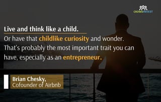 Live and think like a child. 
Or have that childlike curiosity and wonder. 
That's probably the most important trait you can
have, especially as an entrepreneur.
Brian Chesky, 
Cofounder of Airbnb
 
