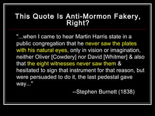 This Quote Is Anti-Mormon Fakery, 
Right? 
"...when I came to hear Martin Harris state in a 
public congregation that he never saw the plates 
with his natural eyes, only in vision or imagination, 
neither Oliver [Cowdery] nor David [Whitmer] & also 
that the eight witnesses never saw them & 
hesitated to sign that instrument for that reason, but 
were persuaded to do it, the last pedestal gave 
way..." 
--Stephen Burnett (1838) 
 