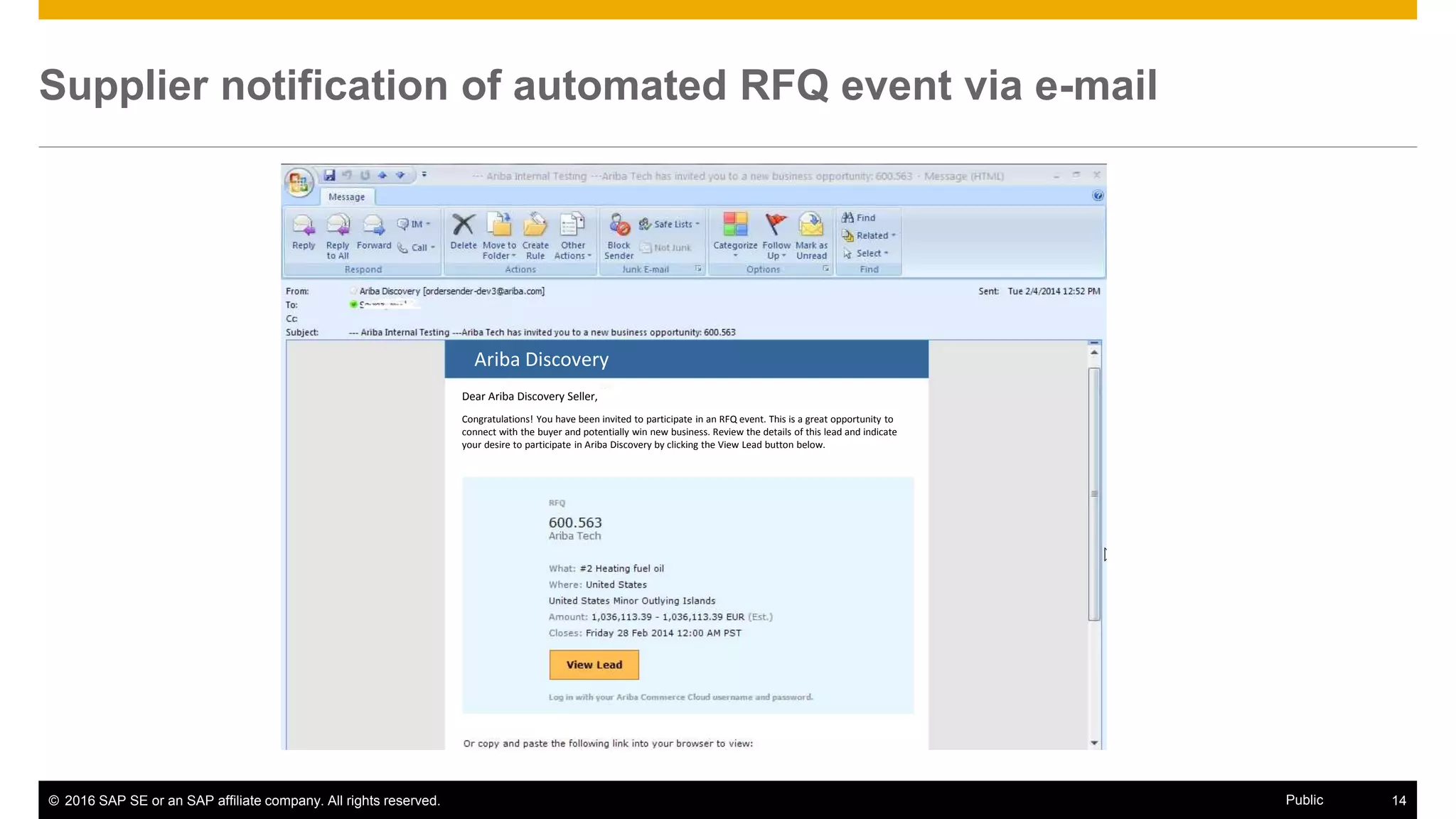 © 2016 SAP SE or an SAP affiliate company. All rights reserved. 14Public
Supplier notification of automated RFQ event via e-mail
Ariba Discovery
Dear Ariba Discovery Seller,
Congratulations! You have been invited to participate in an RFQ event. This is a great opportunity to
connect with the buyer and potentially win new business. Review the details of this lead and indicate
your desire to participate in Ariba Discovery by clicking the View Lead button below.
 