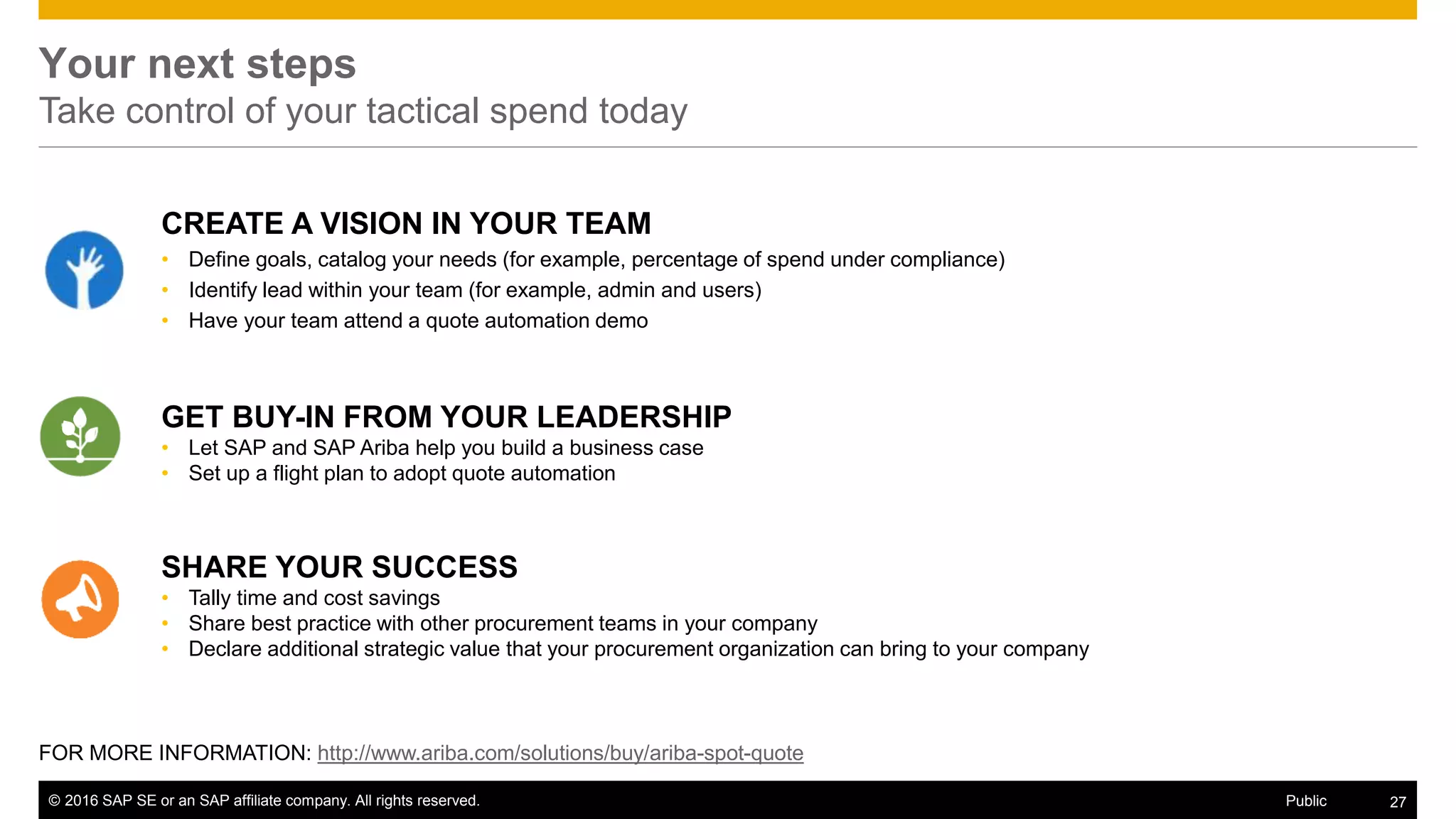 © 2016 SAP SE or an SAP affiliate company. All rights reserved. 27Public
Your next steps
Take control of your tactical spend today
GET BUY-IN FROM YOUR LEADERSHIP
• Let SAP and SAP Ariba help you build a business case
• Set up a flight plan to adopt quote automation
SHARE YOUR SUCCESS
• Tally time and cost savings
• Share best practice with other procurement teams in your company
• Declare additional strategic value that your procurement organization can bring to your company
CREATE A VISION IN YOUR TEAM
• Define goals, catalog your needs (for example, percentage of spend under compliance)
• Identify lead within your team (for example, admin and users)
• Have your team attend a quote automation demo
27© 2016 SAP SE or an SAP affiliate company. All rights reserved. Public
FOR MORE INFORMATION: http://www.ariba.com/solutions/buy/ariba-spot-quote
 