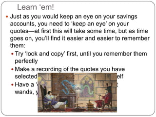 Learn ‘em!Just as you would keep an eye on your savings accounts, you need to ‘keep an eye’ on your quotes—at first this will take some time, but as time goes on, you’ll find it easier and easier to remember them:Try ‘look and copy’ first, until you remember them perfectlyMake a recording of the quotes you have selected, and play them back to yourselfHave a ‘quote-off’ duel (with or without wands, your choice)