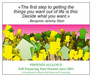 «The first step to getting the
things you want out of life is this:
Decide what you want.»
- Benjamin Jeremy Stein
PHOENIX ALLIANCE
Self-Financing Your Dreams since 2003
www.phoenix-alliance.biz/home/self-financing
 