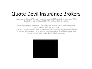 Quote Devil Insurance Brokers
Insurance so cheap, it'll bring a tear to your eye. © Quote Devil Insurance 2015.
QuoteDevil Ltd is regulated by the Central Bank of Ireland.
Eye watering deals on Motor, Life, Mortgage, Home, Pet, Travel, Breakdown,
Health & even Wedding insurance.
© Quote Devil Insurance 2015. Quote Devil Ltd is regulated by the Central Bank
of Ireland, Quote Devil Ltd. is a sister company of First Credit Mortgages and
Business Insurance Broker Pembroke Insurances.
 