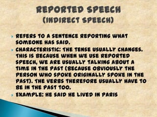 




Refers to a sentence reporting what
someone has said.
Characteristic: The tense usually changes.
This is because when we use reported
speech, we are usually talking about a
time in the past (because obviously the
person who spoke originally spoke in the
past). The verbs therefore usually have to
be in the past too.
Example: He said he lived in Paris

 