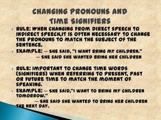



Rule: When changing from direct speech to
indirect speech,it is often necessary to change
the pronouns to match the subject of the
sentence.
Example: ─ She said, “I want bring my children.”
─ She said she wanted bring her children





Rule: Important to change time words
(signifiers) when referring to present, past
or future time to match the moment of
speaking.
Example: ─ She said,"I want to bring my children

tomorrow.“
─ She said she wanted to bring her children
the next day.

 