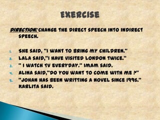 Direction: Change the direct speech into indirect
speech.
1.
2.
3.
4.
5.

She said, “I want to bring my children.”
Lala said,"I have visited London twice.“
“ I watch TV everyday.” Imam said.
Alina said,"do you want to come with me ?“
“Johan has been writting a novel since 1996.”
Karlita said.

 