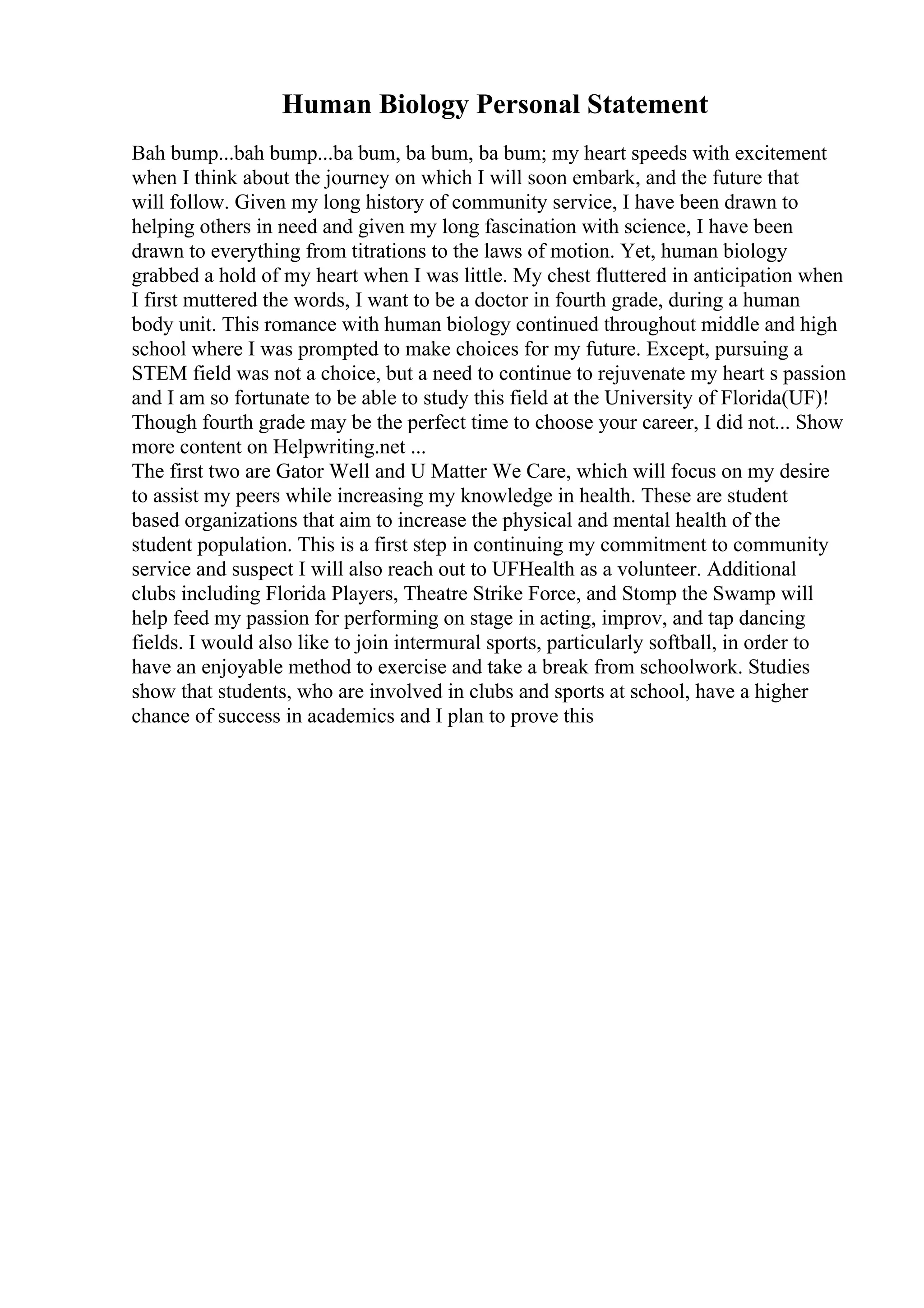 Human Biology Personal Statement
Bah bump...bah bump...ba bum, ba bum, ba bum; my heart speeds with excitement
when I think about the journey on which I will soon embark, and the future that
will follow. Given my long history of community service, I have been drawn to
helping others in need and given my long fascination with science, I have been
drawn to everything from titrations to the laws of motion. Yet, human biology
grabbed a hold of my heart when I was little. My chest fluttered in anticipation when
I first muttered the words, I want to be a doctor in fourth grade, during a human
body unit. This romance with human biology continued throughout middle and high
school where I was prompted to make choices for my future. Except, pursuing a
STEM field was not a choice, but a need to continue to rejuvenate my heart s passion
and I am so fortunate to be able to study this field at the University of Florida(UF)!
Though fourth grade may be the perfect time to choose your career, I did not... Show
more content on Helpwriting.net ...
The first two are Gator Well and U Matter We Care, which will focus on my desire
to assist my peers while increasing my knowledge in health. These are student
based organizations that aim to increase the physical and mental health of the
student population. This is a first step in continuing my commitment to community
service and suspect I will also reach out to UFHealth as a volunteer. Additional
clubs including Florida Players, Theatre Strike Force, and Stomp the Swamp will
help feed my passion for performing on stage in acting, improv, and tap dancing
fields. I would also like to join intermural sports, particularly softball, in order to
have an enjoyable method to exercise and take a break from schoolwork. Studies
show that students, who are involved in clubs and sports at school, have a higher
chance of success in academics and I plan to prove this
 