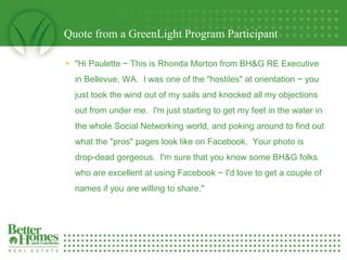 Quote from a GreenLight Program Participant

     quot;Hi Paulette ~ This is Rhonda Morton from BH&G RE Executive
      in Bellevue, WA. I was one of the quot;hostilesquot; at orientation ~ you
      just took the wind out of my sails and knocked all my objections
      out from under me. I'm just starting to get my feet in the water in
      the whole Social Networking world, and poking around to find out
      what the quot;prosquot; pages look like on Facebook. Your photo is
      drop-dead gorgeous. I'm sure that you know some BH&G folks
      who are excellent at using Facebook ~ I'd love to get a couple of
      names if you are willing to share.quot;

1
 