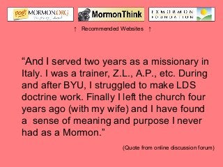 ↑ Recommended Websites ↑
“And I served two years as a missionary in
Italy. I was a trainer, Z.L., A.P., etc. During
and after BYU, I struggled to make LDS
doctrine work. Finally I left the church four
years ago (with my wife) and I have found
a sense of meaning and purpose I never
had as a Mormon.”
(Quote from online discussion forum)
 
