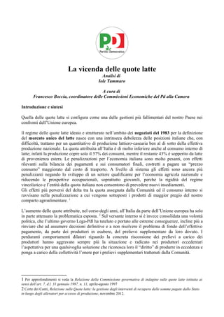La vicenda delle quote latte
                                                     Analisi di
                                                   Iole Tammaro

                                           A cura di
       Francesco Boccia, coordinatore delle Commissioni Economiche del Pd alla Camera

Introduzione e sintesi

Quella delle quote latte si configura come una delle gestioni più fallimentari del nostro Paese nei
confronti dell’Unione europea.

Il regime delle quote latte ideato e strutturato nell’ambito dei negoziati del 1983 per la definizione
del mercato unico del latte nasce con una intrinseca debolezza delle posizioni italiane che, con
difficoltà, trattano per un quantitativo di produzione lattiero-casearia ben al di sotto della effettiva
produzione nazionale. La quota attribuita all’Italia è di molto inferiore anche al consumo interno di
latte; infatti la produzione copre solo il 57% dei consumi, mentre il restante 43% è sopperito da latte
di provenienza estera. Le penalizzazioni per l’economia italiana sono molto pesanti, con effetti
rilevanti sulla bilancia dei pagamenti e sui consumatori finali, costretti a pagare un “prezzo
consumo” maggiorato dal costo di trasporto. A livello di sistema gli effetti sono ancora più
penalizzanti negando lo sviluppo di un settore qualificante per l’economia agricola nazionale e
riducendo le prospettive occupazionali, soprattutto giovanili, perché la rigidità del regime
vincolistico e l’entità della quota italiana non consentono di prevedere nuovi insediamenti.
Gli effetti più perversi del delta tra la quota assegnata dalla Comunità ed il consumo interno si
ravvisano nella penalizzazione a cui vengono sottoposti i prodotti di maggior pregio del nostro
comparto agroalimentare. 1

L’aumento delle quote attribuite, nel corso degli anni, all’Italia da parte dell’Unione europea ha solo
in parte attenuato la problematica esposta. 2 Sul versante interno si è invece consolidata una volontà
politica, che l’ultimo governo Lega-Pdl ha tutelato e portato alle estreme conseguenze, incline più a
rinviare che ad assumere decisioni definitive e a non risolvere il problema di fondo dell’effettivo
pagamento, da parte dei produttori in esubero, del prelievo supplementare da loro dovuto. I
perduranti comportamenti dilatori riguardo la concreta riscossione dei prelievi a carico dei
produttori hanno aggravato sempre più la situazione e radicato nei produttori eccedentari
l’aspettativa per una qualsivoglia soluzione che riconosca loro il “diritto” di produrre in eccedenza e
ponga a carico della collettività l’onere per i prelievi supplementari trattenuti dalla Comunità.




1 Per approfondimenti si veda la Relazione della Commissione governativa di indagine sulle quote latte istituita ai
sensi dell’art. 7, d.l. 31 gennaio 1997, n. 11, aprile-agosto 1997
2 Corte dei Conti, Relazione sulle Quote latte: la gestione degli interventi di recupero delle somme pagate dallo Stato
in luogo degli allevatori per eccesso di produzione, novembre 2012.
 