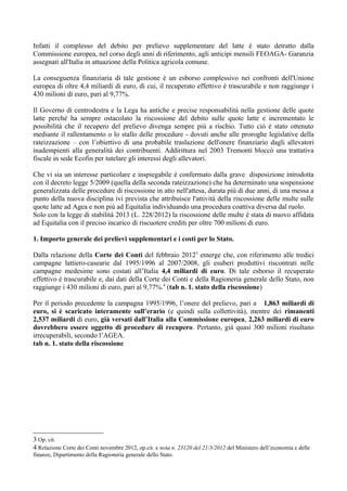 Infatti il complesso del debito per prelievo supplementare del latte è stato detratto dalla
Commissione europea, nel corso degli anni di riferimento, agli anticipi mensili FEOAGA- Garanzia
assegnati all'Italia in attuazione della Politica agricola comune.

La conseguenza finanziaria di tale gestione è un esborso complessivo nei confronti dell'Unione
europea di oltre 4,4 miliardi di euro, di cui, il recuperato effettivo è trascurabile e non raggiunge i
430 milioni di euro, pari al 9,77%.

Il Governo di centrodestra e la Lega ha antiche e precise responsabilità nella gestione delle quote
latte perché ha sempre ostacolato la riscossione del debito sulle quote latte e incrementato le
possibilità che il recupero del prelievo divenga sempre più a rischio. Tutto ciò è stato ottenuto
mediante il rallentamento o lo stallo delle procedure - dovuti anche alle proroghe legislative della
rateizzazione – con l’obiettivo di una probabile traslazione dell'onere finanziario dagli allevatori
inadempienti alla generalità dei contribuenti. Addirittura nel 2003 Tremonti bloccò una trattativa
fiscale in sede Ecofin per tutelare gli interessi degli allevatori.

Che vi sia un interesse particolare e inspiegabile è confermato dalla grave disposizione introdotta
con il decreto legge 5/2009 (quella della seconda rateizzazione) che ha determinato una sospensione
generalizzata delle procedure di riscossione in atto nell'attesa, durata più di due anni, di una messa a
punto della nuova disciplina ivi prevista che attribuisce l'attività della riscossione delle multe sulle
quote latte ad Agea e non più ad Equitalia individuando una procedura coattiva diversa dal ruolo.
Solo con la legge di stabilità 2013 (L. 228/2012) la riscossione delle multe è stata di nuovo affidata
ad Equitalia con il preciso incarico di riscuotere crediti per oltre 700 milioni di euro.

1. Importo generale dei prelievi supplementari e i costi per lo Stato.

Dalla relazione della Corte dei Conti del febbraio 20123 emerge che, con riferimento alle tredici
campagne lattiero-casearie dal 1995/1996 al 2007/2008, gli esuberi produttivi riscontrati nelle
campagne medesime sono costati all’Italia 4,4 miliardi di euro. Di tale esborso il recuperato
effettivo è trascurabile e, dai dati della Corte dei Conti e della Ragioneria generale dello Stato, non
raggiunge i 430 milioni di euro, pari al 9,77%.4 (tab n. 1. stato della riscossione)

Per il periodo precedente la campagna 1995/1996, l’onere del prelievo, pari a 1,863 miliardi di
euro, si è scaricato interamente sull’erario (e quindi sulla collettività), mentre dei rimanenti
2,537 miliardi di euro, già versati dall’Italia alla Commissione europea, 2,263 miliardi di euro
dovrebbero essere oggetto di procedure di recupero. Pertanto, già quasi 300 milioni risultano
irrecuperabili, secondo l’AGEA.
tab n. 1. stato della riscossione




3 Op. cit.
4 Relazione Corte dei Conti novembre 2012, op.cit. e nota n. 23120 del 21/3/2012 del Ministero dell’economia e delle
finanze, Dipartimento della Ragioneria generale dello Stato.
 