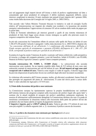 essi nel pagamento degli importi dovuti all’Unione a titolo di prelievo supplementare sul latte e
consentendo agli stessi produttori di estinguere il debito mediante pagamenti differiti, senza
interessi, scaglionati in massimo 14 anni, mediante rate annuali di pari importo dal 1 gennaio 2004,
come risulta dalla decisione del Consiglio del 16 luglio 2003, n. 2003/530/Ce.

Tale accordo vide l’allora Ministro Tremonti bloccare le trattative in sede di consiglio Ecofin
relative all’’armonizzazione sui risparmi dei cittadini non residenti e la tassazione dei prodotti
energetici subordinandone l’approvazione al consenso UE ad un condono delle multe da pagare per
le quote latte.
L’Italia di Tremonti subordinava gli interessi generali a quelli di una ristretta minoranza di
produttori di latte fuori legge senza alcuna visione strategica su quelle che potevano essere le
esigenze competitive del sistema Paese.

In più tale concessione ha l’immediato effetto di caricare sulle spalle del Paese un debito di euro
1.386.475.250 poiché l’articolo 2 paragrafo 1 della citata decisione Ue n. 2003/530/Ce dispone che
“La concessione dell'aiuto di cui all'articolo 1 è condizionata alla dichiarazione dell'Italia al
Fondo europeo agricolo di orientamento e garanzia (FEAOG) dell'importo di 1. 386 .475 .250
EUR, corrisponde al prelievo totale per i periodi di cui all'articolo 1.”

In pratica la Lega ha curato l’interesse di pochi e scaricato sull’intera collettività e sulle prospettiva
di crescita e sviluppo del comparto primario i costi del beneficio. Infatti il FEAOG ( ora FEASR)
finanzia la Politica Agricola Comune e quindi l’intero comparto primario.

Seconda rateizzazione DL 5/2009, L. 33/2009 (Zaia) – Le sottoscrizioni alla seconda
rateizzazione sono modeste. Su un importo esigibile dallo Stato di 515 milioni di euro sono stati
sottoscritti contratti di rateizzazione per soli 86 milioni di euro. Di tali importi ad oggi sono stati
recuperati solo 4 milioni di euro. Tuttavia come meglio si vedrà di seguito, il decreto legge Zaia
ha previsto disposizioni di particolare favore nei confronti degli allevatori lavoratori eccedentari.

In violazione alla normativa dell’Unione europea, inoltre, gli allevatori eccedentari, hanno fruito di
due proroghe nei pagamenti del piano di rateizzazione. Il costo del rinvio posto a carico dello
Stato5 è stato calcolato da Agea pari a 127.814 euro.

1.2 Stato della riscossione del prelievo non rateizzato

La Commissione europea ha ripetutamente espresso la propria insoddisfazione nei confronti
dell’estrema lentezza dei progressi compiuti nella riscossione dei prelievi legati alle quote latte 6 e
sostiene che le attuali modalità di recupero dei prelievi andrebbero nettamente migliorate. In
assenza di informazioni sufficientemente dettagliate la Commissione dichiara che non è in grado di
monitorare correttamente la situazione relativa alla riscossione della parte dei prelievi dovuti dai
produttori che non hanno aderito al regime di pagamento rateizzato.
L’importo è ingente, pari a 1.585,57 milioni di euro. Tuttavia già oltre 175 milioni di euro non
sono più esigibili. La tabella seguente (tab. n. 2) ricostruisce il prelievo ancora da riscuotere.


Tab. n. 2: prelievo da riscuotere non rateizzato per tipologia (mln di euro)

5 L’Italia ha proposto alla Commissione che tale costo venisse contabilizzato come aiuto de minimis verso i beneficiari
delle proroghe.
6 Commissione europea, Relazione della Commissione al Consiglio relativa alla valutazione della situazione
comunicata dall’Italia alla Commissione e al Consiglio in merito al recupero del prelievo supplementare dovuto dai
produttori di latte per i periodi dal 1995/1996 al 2001/2002 del 27/04/2012.
 