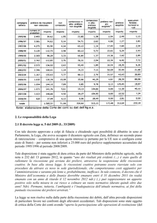 2. Le responsabilità della Lega

2.1 Il decreto legge n. 5 del 2009 (L. 33/2009)

Con tale decreto approvato a colpi di fiducia e chiudendo ogni possibilità di dibattito in seno al
Parlamento, la Lega, che aveva occupato il dicastero agricolo con Zaia, definisce un secondo piano
di rateizzazione – comprensivo di una quota interessi (e pertanto per la UE non si configura come
aiuto di Stato) – per somme non inferiori a 25.000 euro del prelievo supplementare accumulato dal
periodo 1995/1996 al periodo 2008/2009.

Tale disposizione è stata oggetto di dura critica da parte del Ministero delle politiche agricole, nella
nota n 232 del 13 gennaio 2012, in quanto “uno dei risultati più evidenti (…) è stato quello di
rallentare la riscossione già avviata dei prelievi, attraverso la sospensione delle riscossioni
coattive. In base alla stessa legge, le riscossioni coattive potranno essere riavviate solo con
procedure da attivare ex novo in sede giurisdizionale, che comporteranno costi aggiuntivi per
l’amministrazione e saranno più lente e, probabilmente, inefficaci. In tale contesto, il decreto che il
Ministro dell’economia e delle finanze dovrebbe emanare entri il 31 dicembre 2011 (in realtà
emanato con un anno di ritardo il 12 novembre 2012 ndr.) (..) può rappresentare un apporto
positivo solo nella misura in cui riesce a colmare un vuoto normativo (durato quindi oltre due
anni! Ndr). Permane, tuttavia, l’ambiguità e l’inadeguatezza dell’attuale normativa, ai fini della
puntuale riscossione dei prelievi arretrati.”

La legge se non risolve nulla dalla parte della riscossione dei debiti, dall’altra prevede disposizioni
di particolare favore nei confronti degli allevatori eccedentari. Tali disposizioni sono state oggetto
di critica della Corte dei conti avendo “aperto la partecipazione alle operazioni di restituzione (del
 