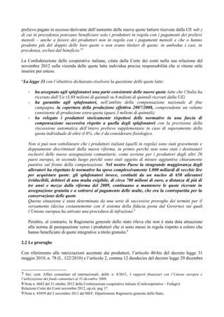 prelievo pagato in eccesso derivante dall’aumento delle nuove quote lattiere ricevute dalla UE ndr.)
di cui in precedenza potevano beneficiare solo i produttori in regola con i pagamenti dei prelievi
mensili – anche a favore dei produttori non in regola con i pagamenti mensili e che o hanno
prodotto più del doppio delle loro quote o non erano titolari di quota: in ambedue i casi, in
precdenza, esclusi dal beneficio.”7

La Confederazione delle cooperative italiane, citata dalla Corte dei conti nella sua relazione del
novembre 2012 sulla vicenda delle quote latte individua precise responsabilità che si ritiene utile
inserire per esteso.

“La legge 33 con l’obiettivo dichiarato risolvere la questione delle quote latte:

    -   ha assegnato agli splafonatori una parte consistente delle nuove quote latte che l’Italia ha
        ricevuto dall’Ue (3,88 milioni di quintali su 8 milioni di quintali ricevuti dalla UE)
    -   ha garantito agli splafonatori, nell’ambito della compensazione nazionale di fine
        campagna, la copertura della produzione effettiva 2007/2008, comprendente un volume
        consistente di produzione extra quota (quasi 3 milioni di quintali);
    -   ha relegato i produttori storicamente rispettosi delle normative in una fascia di
        compensazione successiva rispetto a quella degli splafonatori con la previsione della
        riscossione automatica dell’intero prelievo supplementare in caso di superamento della
        quota individuale di oltre il 6%, che è da considerare fisiologico.

    Non si può non sottolineare che i produttori italiani (quelli in regola) sono stati gravemente e
    doppiamente discriminati dalla nuova riforma, in primis perché non sono stati i destinatari
    esclusivi delle nuove assegnazioni comunitarie, come avviene per i produttori degli altri 26
    paesi europei, in secondo luogo perché sono stati oggetto di misure aggiuntive chiaramente
    punitive sul fronte della compensazione. Nel nostro Paese la stragrande maggioranza degli
    allevatori ha rispettato le normative ha speso complessivamente 1.000 miliardi di vecchie lire
    per acquistare quote; gli splafonatori invece, costituiti da un nucleo di 650 allevatori
    irriducibili, debitori di una multa esigibile, di circa 700 milioni di euro, a distanza di più di
    tre anni e mezzo dalla riforma del 2009, continuano a mantenere le quote ricevute in
    assegnazione gratuita e a sottrarsi al pagamento delle multe, che era la contropartita per la
    conservazione delle quote.
    Questa situazione è stata determinata da una serie di successive proroghe dei termini per il
    versamento (decisa costantemente con il sistema della fiducia posta dal Governo) sui quali
    l’Unione europea ha attivato una procedura di infrazione.8

    Peraltro, al contrario, la Ragioneria generale dello stato rileva che non è stata data attuazione
    alla norma di perequazione verso i produttori che si sono messi in regola rispetto a coloro che
    hanno beneficiato di quote integrative a titolo gratuito.9

2.2 Le proroghe

Con riferimento alle rateizzazioni accettate dai produttori, l’articolo 40-bis del decreto legge 31
maggio 2010, n. 78 (L. 122/2010) e l’articolo 2, comma 12 duodecies del decreto legge 29 dicembre


7 Sez. cont. Affari comunitari ed internazionali, delib. n. 8/2011, I rapporti finanziari con l’Unione europea e
l’utilizzazione dei fondi comunitari al 31 dicembre 2009.
8 Nota n. 4682 del 31 ottobre 2012 della Confereazione cooperative italiane (Confcooperative – Fedagri).
Relazione Corte dei Conti novembre 2012, op.cit, pag 17
9 Nota n. 83059 del 2 novembre 2011 del MEF, Dipartimento Ragioneria generale dello Stato.
 