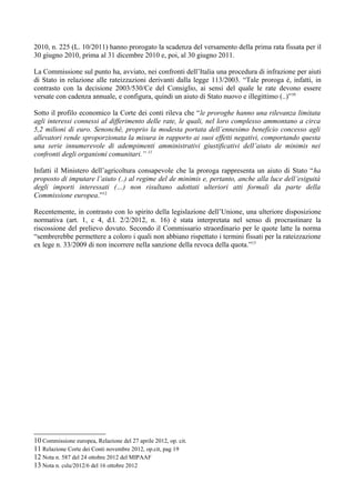 2010, n. 225 (L. 10/2011) hanno prorogato la scadenza del versamento della prima rata fissata per il
30 giugno 2010, prima al 31 dicembre 2010 e, poi, al 30 giugno 2011.

La Commissione sul punto ha, avviato, nei confronti dell’Italia una procedura di infrazione per aiuti
di Stato in relazione alle rateizzazioni derivanti dalla legge 113/2003. “Tale proroga è, infatti, in
contrasto con la decisione 2003/530/Ce del Consiglio, ai sensi del quale le rate devono essere
versate con cadenza annuale, e configura, quindi un aiuto di Stato nuovo e illegittimo (..)”10

Sotto il profilo economico la Corte dei conti rileva che “le proroghe hanno una rilevanza limitata
agli interessi connessi al differimento delle rate, le quali, nel loro complesso ammontano a circa
5,2 milioni di euro. Senonchè, proprio la modesta portata dell’ennesimo beneficio concesso agli
allevatori rende sproporzionata la misura in rapporto ai suoi effetti negativi, comportando questa
una serie innumerevole di adempimenti amministrativi giustificativi dell’aiuto de minimis nei
confronti degli organismi comunitari.” 11

Infatti il Ministero dell’agricoltura consapevole che la proroga rappresenta un aiuto di Stato “ha
proposto di imputare l’aiuto (..) al regime del de minimis e, pertanto, anche alla luce dell’esiguità
degli importi interessati (…) non risultano adottati ulteriori atti formali da parte della
Commissione europea.”12

Recentemente, in contrasto con lo spirito della legislazione dell’Unione, una ulteriore disposizione
normativa (art. 1, c 4, d.l. 2/2/2012, n. 16) è stata interpretata nel senso di procrastinare la
riscossione del prelievo dovuto. Secondo il Commissario straordinario per le quote latte la norma
“sembrerebbe permettere a coloro i quali non abbiano rispettato i termini fissati per la rateizzazione
ex lege n. 33/2009 di non incorrere nella sanzione della revoca della quota.”13




10 Commissione europea, Relazione del 27 aprile 2012, op. cit.
11 Relazione Corte dei Conti novembre 2012, op.cit, pag 19
12 Nota n. 587 del 24 ottobre 2012 del MIPAAF
13 Nota n. cslu/2012/6 del 16 ottobre 2012
 