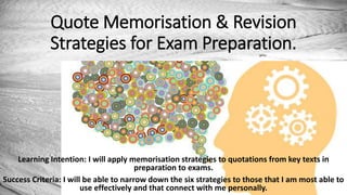 Quote Memorisation & Revision
Strategies for Exam Preparation.
Learning Intention: I will apply memorisation strategies to quotations from key texts in
preparation to exams.
Success Criteria: I will be able to narrow down the six strategies to those that I am most able to
use effectively and that connect with me personally.
 