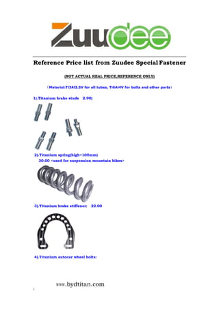 www.bydtitan.com
1
Reference Price list from Zuudee Special Fastener
(NOT ACTUAL REAL PRICE,REFERENCE ONLY)
（Material:Ti3Al2.5V for all tubes, Ti6Al4V for bolts and other parts）
1).Titanium brake studs 2.90)
2).Titanium spring(high=105mm)
30.00 <used for suspension mountain bikes>
3).Titanium brake stiffener: 22.00
4).Titanium autocar wheel bolts:
 