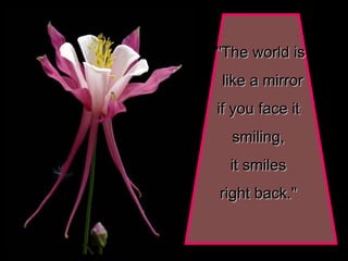 "The world is like a mirror if you face it  smiling,  it smiles  right back."   