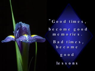 "Good times,  become good memories.  Bad times, become  good  lessons   
