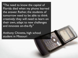 "The need to know the capital of
Florida died when my phone learned
the answer. Rather, the students of
tomorrow need to be able to think
creatively: they will need to learn on
their own, adapt to new challenges
and innovate on-the-ﬂy."

Anthony Chivetta, high school
student in Missouri
 