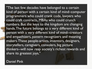 "The last few decades have belonged to a certain
kind of person with a certain kind of mind–computer
programmers who could crank code, lawyers who
could craft contracts, MBAs who could crunch
numbers. But the keys to the kingdom are changing
hands. The future belongs to a very different kind of
person with a very different kind of mind--creators
and empathizers, pattern recognizers and meaning
makers. These people-artists, inventors, designers,
storytellers, caregivers, consolers, big picture
thinkers--will now reap society's richest rewards and
share its greatest joys."

Daniel Pink
 