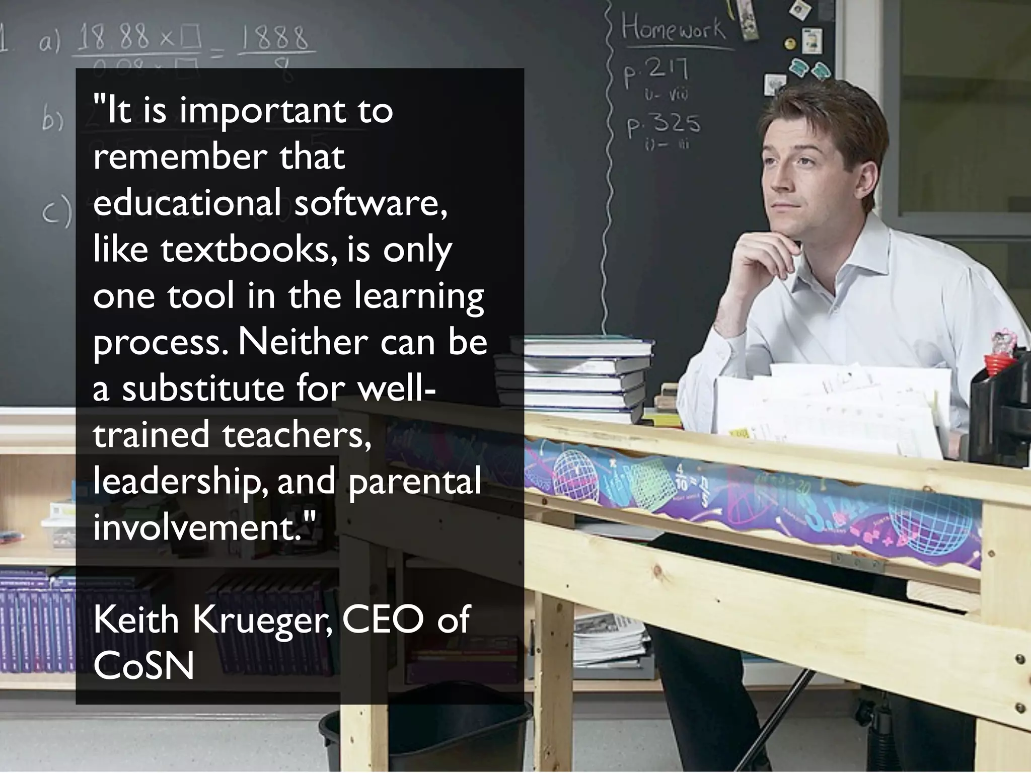 "It is important to
remember that
educational software,
like textbooks, is only
one tool in the learning
process. Neither can be
a substitute for well-
trained teachers,
leadership, and parental
involvement."
Keith Krueger, CEO of
CoSN
 