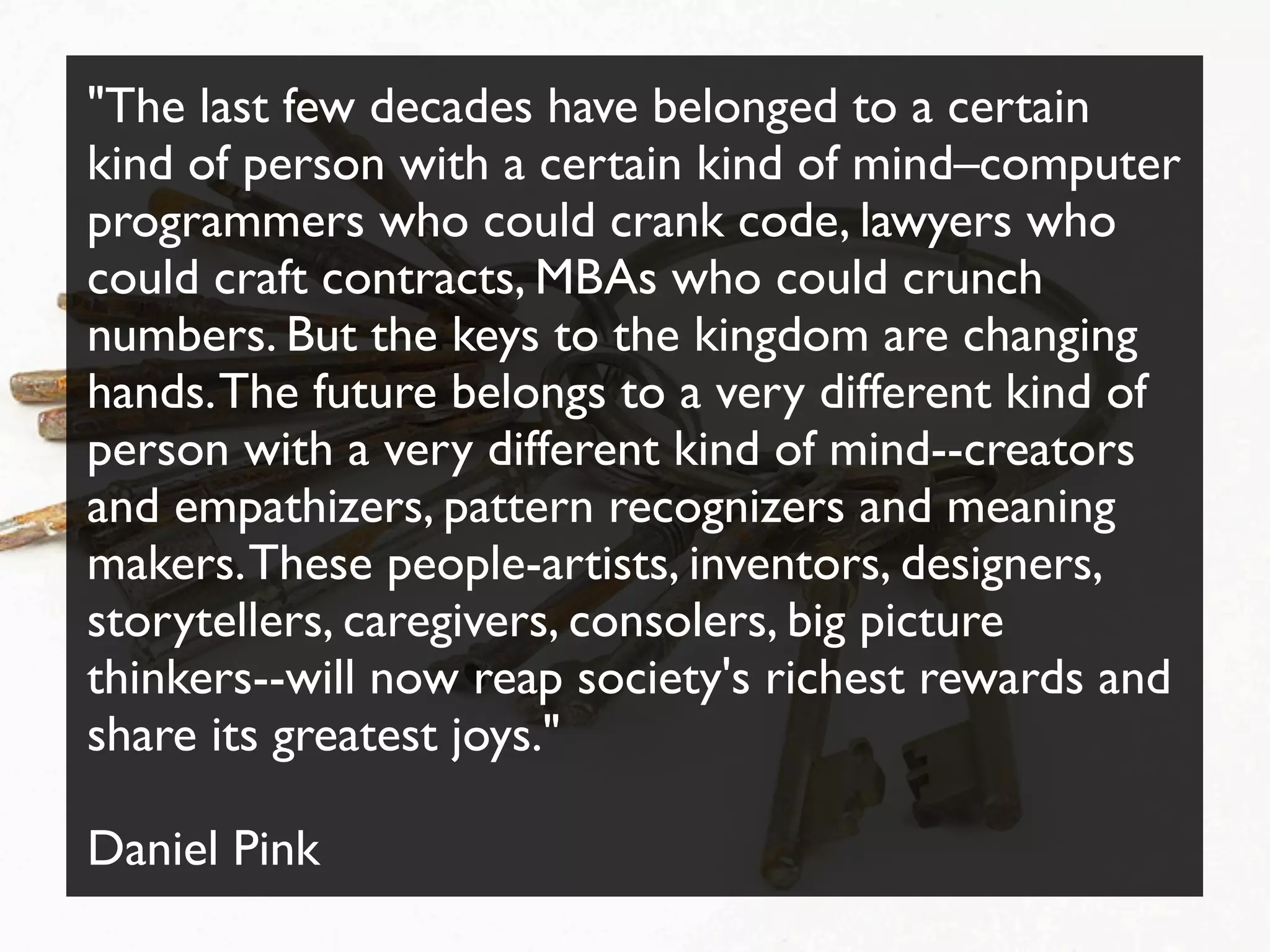 "The last few decades have belonged to a certain
kind of person with a certain kind of mind–computer
programmers who could crank code, lawyers who
could craft contracts, MBAs who could crunch
numbers. But the keys to the kingdom are changing
hands.The future belongs to a very different kind of
person with a very different kind of mind--creators
and empathizers, pattern recognizers and meaning
makers.These people-artists, inventors, designers,
storytellers, caregivers, consolers, big picture
thinkers--will now reap society's richest rewards and
share its greatest joys."
Daniel Pink
 
