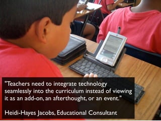 "Teachers need to integrate technology
seamlessly into the curriculum instead of viewing
it as an add-on, an afterthought, or an event."
Heidi-Hayes Jacobs, Educational Consultant
 