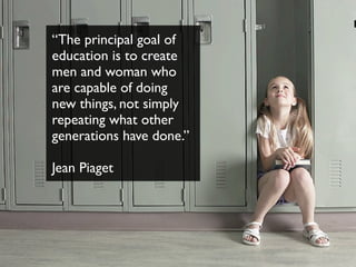 “The principal goal of
education is to create
men and woman who
are capable of doing
new things, not simply
repeating what other
generations have done.”
Jean Piaget
 