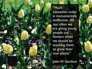 “Much
education today
is monumentally
ineffective. All
too often we
are giving young
people cut
ﬂowers when
we should be
teaching them
to grow their
own plants.”
John W. Gardner
 