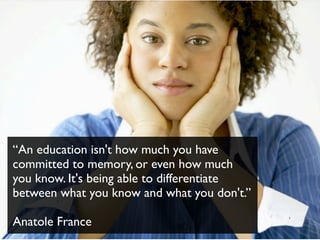 “An education isn't how much you have
committed to memory, or even how much
you know. It's being able to differentiate
between what you know and what you don't.”
Anatole France
 