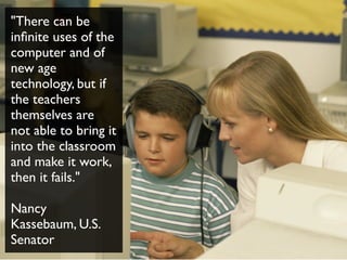 "There can be
inﬁnite uses of the
computer and of
new age
technology, but if
the teachers
themselves are
not able to bring it
into the classroom
and make it work,
then it fails."
Nancy
Kassebaum, U.S.
Senator
 