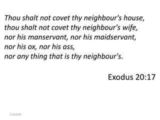 7/18/2009 Thou shalt not covet thy neighbour&apos;s house, thou shalt not covet thy neighbour&apos;s wife, nor his manservant, nor his maidservant, nor his ox, nor his ass, nor any thing that is thy neighbour&apos;s. Exodus 20:17 Link to me 