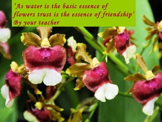 ‘ As water is the basic essence of  flowers trust is the essence of friendship’ By your teacher 