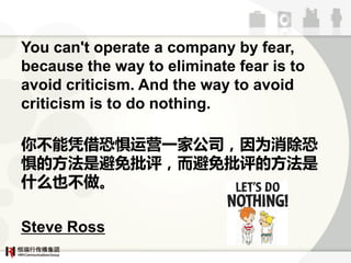 You can't operate a company by fear,
because the way to eliminate fear is to
avoid criticism. And the way to avoid
criticism is to do nothing.

آƾ־Ӫһҹ˾Ϊ
ĔڷǱĔڷ
ʲôҲآ

Steve Ross
 