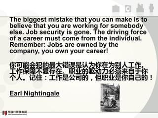 The biggest mistake that you can make is to
believe that you are working for somebody
else. Job security is gone. The driving force
of a career must come from the individual.
Remember: Jobs are owned by the
company, you own your career!

ܻ᷸ΪΪ˹
آڡְҵء
ˡסǹ˾ģְҵԼģ

Earl Nightingale
 