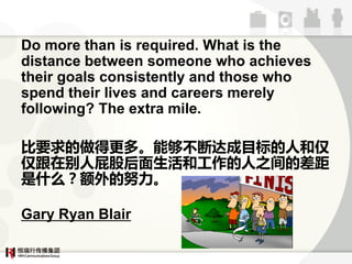 Do more than is required. What is the
distance between someone who achieves
their goals consistently and those who
spend their lives and careers merely
following? The extra mile.

ҪøࡣܹآϴĿ˺
ʸڱƨɺ͹֮Ĳ
ʲôŬ

Gary Ryan Blair
 