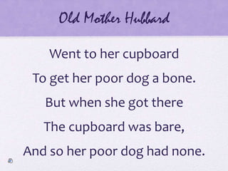 Old Mother Hubbard
Went to her cupboard
To get her poor dog a bone.
But when she got there
The cupboard was bare,
And so her poor dog had none.
 