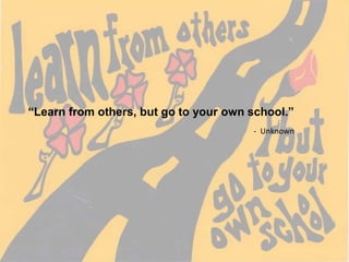 “Learn from others, but go to your own school.” -  Unknown 