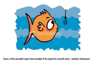 Even a fish wouldn't get into trouble if he kept his mouth shut - Author Unknown 